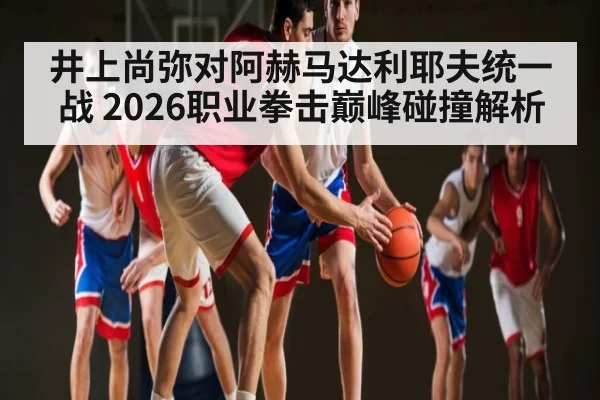 井上尚弥对阿赫马达利耶夫统一战 2026职业拳击巅峰碰撞解析