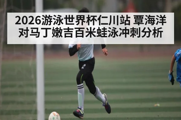 2026游泳世界杯仁川站 覃海洋对马丁嫩吉百米蛙泳冲刺分析