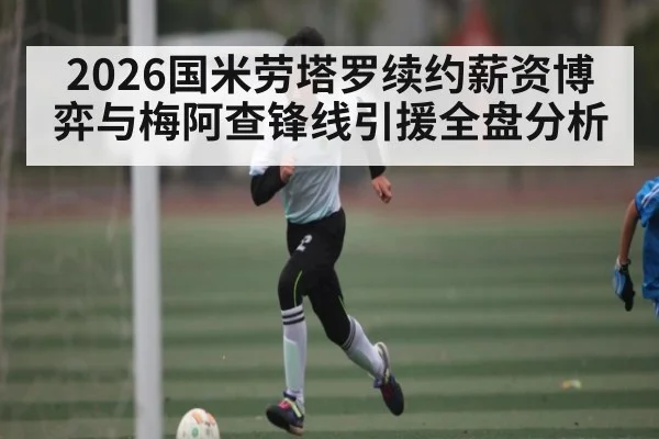 2026国米劳塔罗续约薪资博弈与梅阿查锋线引援全盘分析