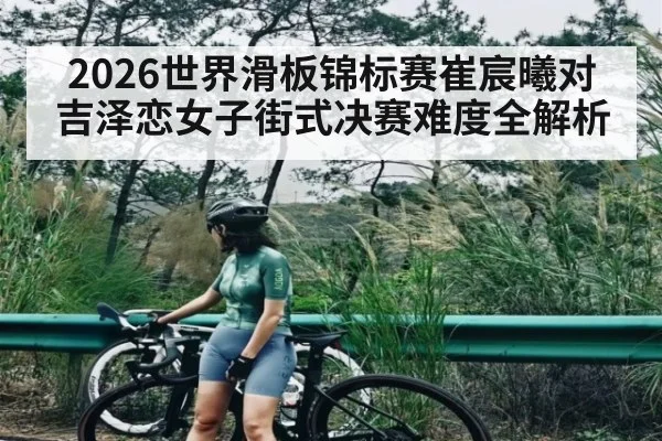 2026世界滑板锦标赛崔宸曦对吉泽恋女子街式决赛难度全解析