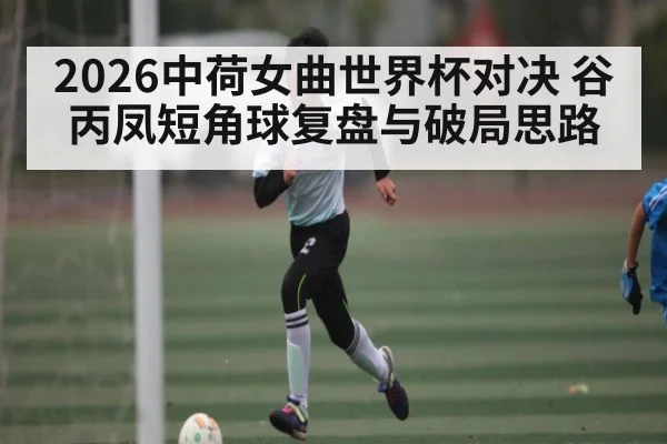 2026中荷女曲世界杯对决 谷丙凤短角球复盘与破局思路