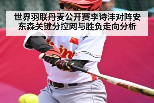 世界羽联丹麦公开赛李诗沣对阵安东森关键分控网与胜负走向分析